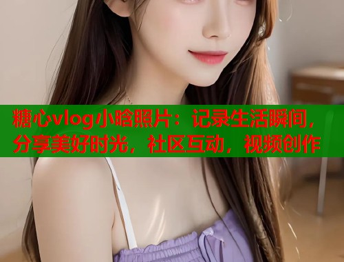 糖心vlog小晗照片：记录生活瞬间，分享美好时光，社区互动，视频创作