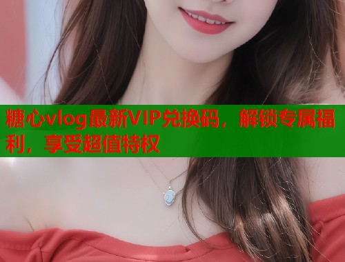 糖心vlog最新VIP兑换码，解锁专属福利，享受超值特权