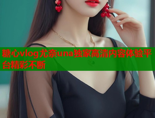 糖心vlog尤奈una独家高清内容体验平台精彩不断  第2张