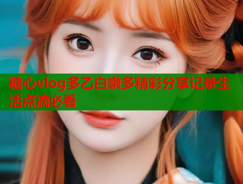 糖心vlog多乙白嫩多精彩分享记录生活点滴必看