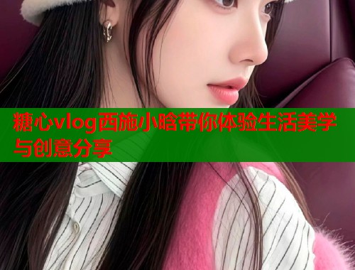 糖心vlog西施小晗带你体验生活美学与创意分享