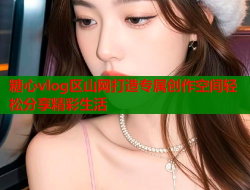 糖心vlog区山网打造专属创作空间轻松分享精彩生活