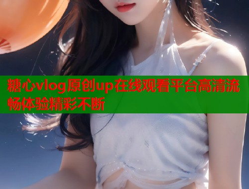 糖心vlog原创up在线观看平台高清流畅体验精彩不断  第1张