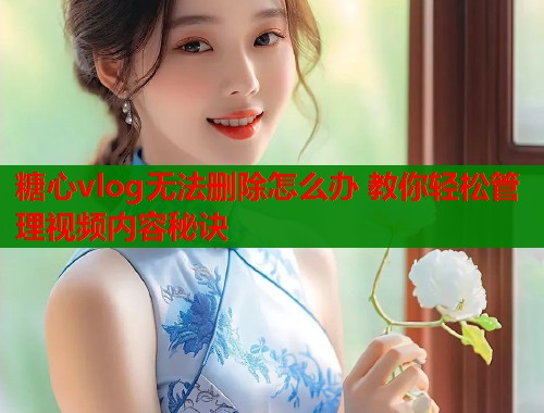 糖心vlog无法删除怎么办 教你轻松管理视频内容秘诀