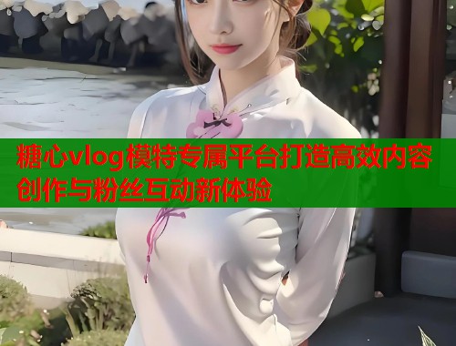 糖心vlog模特专属平台打造高效内容创作与粉丝互动新体验  第1张