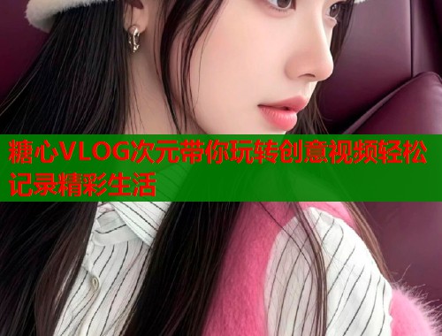 糖心VLOG次元带你玩转创意视频轻松记录精彩生活