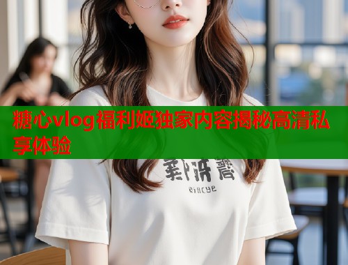 糖心vlog福利姬独家内容揭秘高清私享体验  第2张