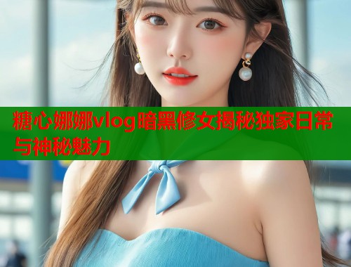 糖心娜娜vlog暗黑修女揭秘独家日常与神秘魅力