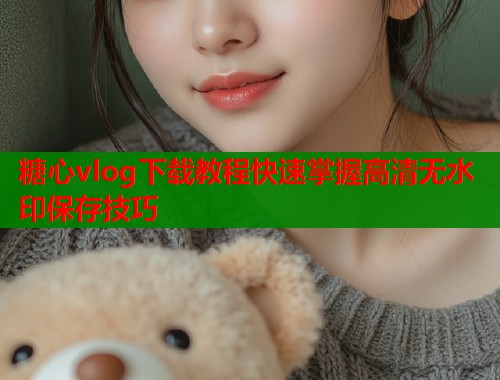 糖心vlog下载教程快速掌握高清无水印保存技巧  第1张