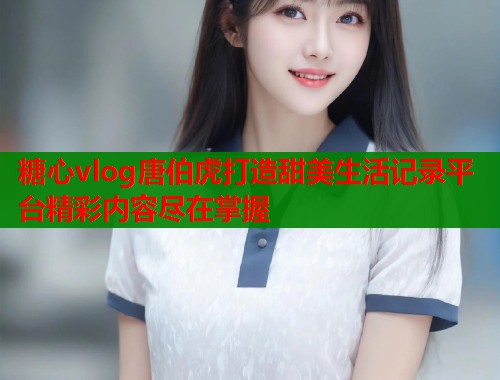 糖心vlog唐伯虎打造甜美生活记录平台精彩内容尽在掌握