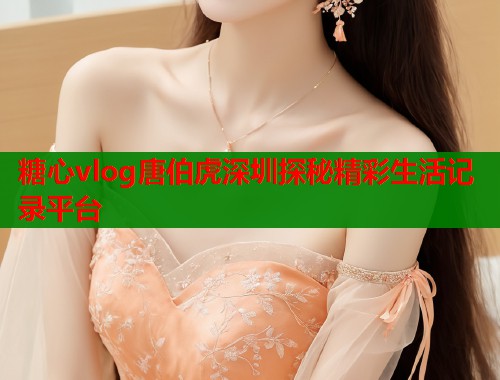 糖心vlog唐伯虎深圳探秘精彩生活记录平台