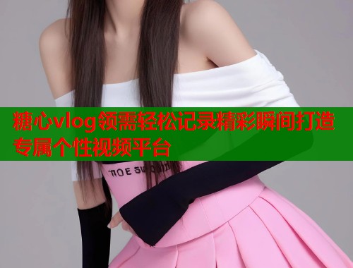 糖心vlog领需轻松记录精彩瞬间打造专属个性视频平台