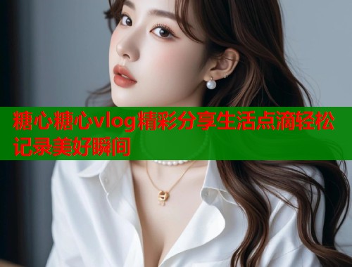 糖心糖心vlog精彩分享生活点滴轻松记录美好瞬间