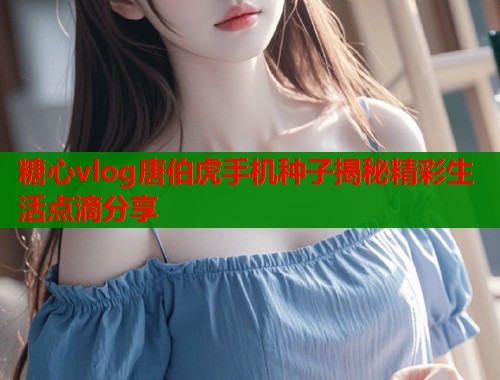 糖心vlog唐伯虎手机种子揭秘精彩生活点滴分享