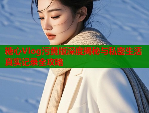 糖心Vlog污黄版深度揭秘与私密生活真实记录全攻略