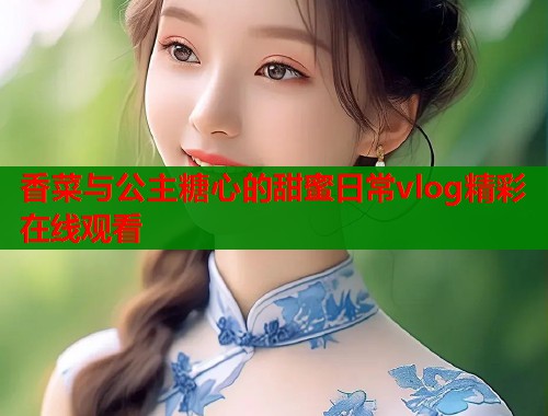 香菜与公主糖心的甜蜜日常vlog精彩在线观看