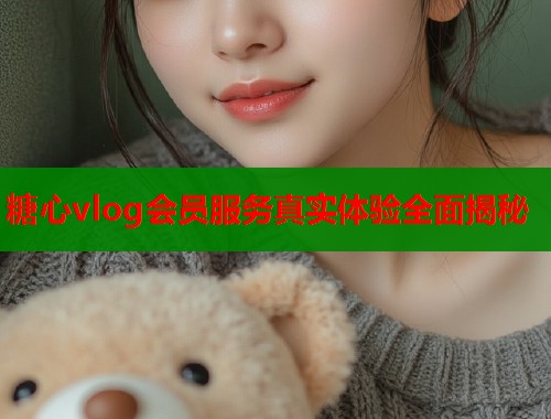 糖心vlog会员服务真实体验全面揭秘