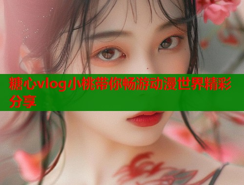 糖心vlog小桃带你畅游动漫世界精彩分享  第2张