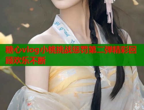 糖心vlog小桃挑战惩罚第二弹精彩回顾欢乐不断