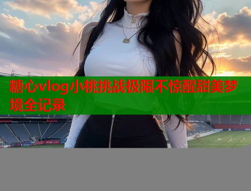 糖心vlog小桃挑战极限不惊醒甜美梦境全记录