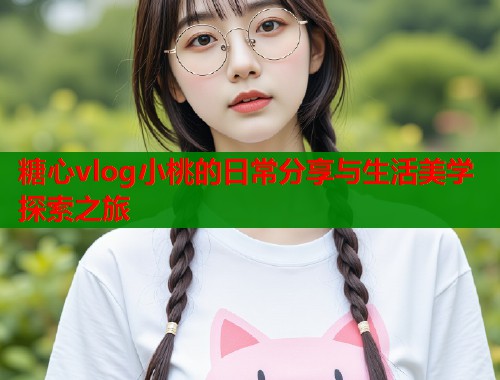 糖心vlog小桃的日常分享与生活美学探索之旅