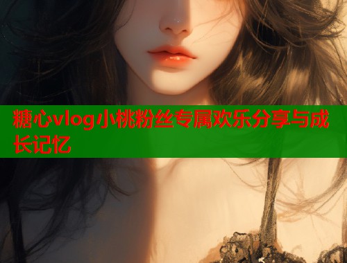 糖心vlog小桃粉丝专属欢乐分享与成长记忆