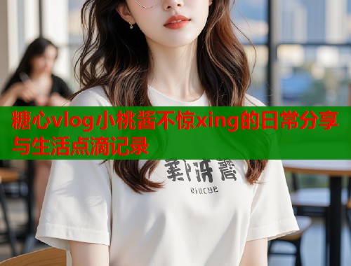 糖心vlog小桃酱不惊xing的日常分享与生活点滴记录