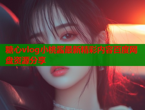 糖心vlog小桃酱最新精彩内容百度网盘资源分享