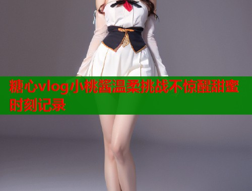 糖心vlog小桃酱温柔挑战不惊醒甜蜜时刻记录