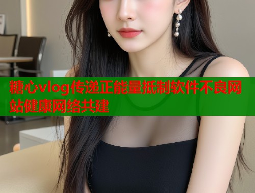 糖心vlog传递正能量抵制软件不良网站健康网络共建