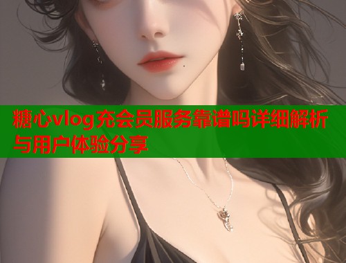 糖心vlog充会员服务靠谱吗详细解析与用户体验分享