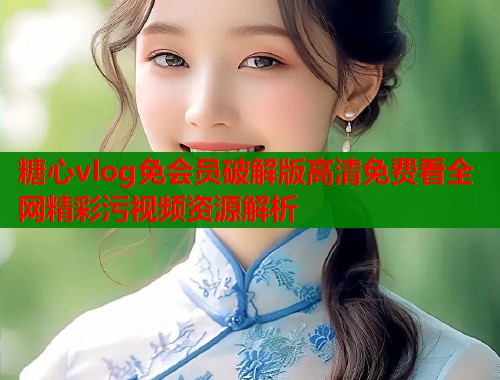 糖心vlog免会员破解版高清免费看全网精彩污视频资源解析