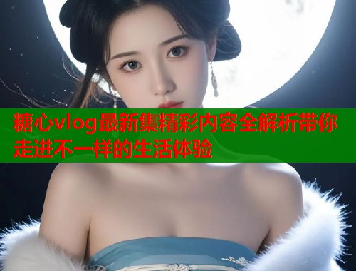 糖心vlog最新集精彩内容全解析带你走进不一样的生活体验