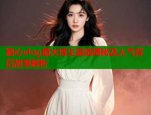 糖心vlog最火博主是谁揭秘及人气背后故事解析