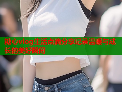 糖心vlog生活点滴分享记录温暖与成长的美好瞬间