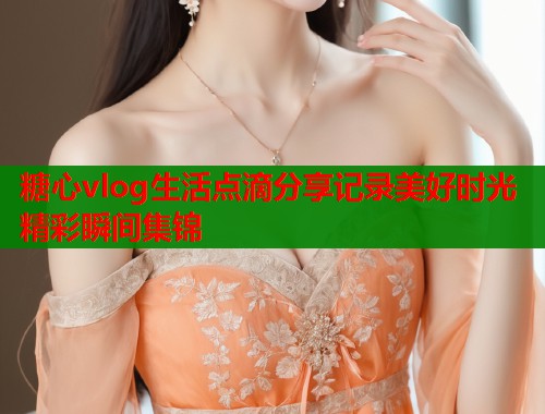 糖心vlog生活点滴分享记录美好时光精彩瞬间集锦