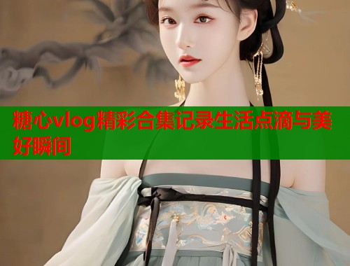 糖心vlog精彩合集记录生活点滴与美好瞬间
