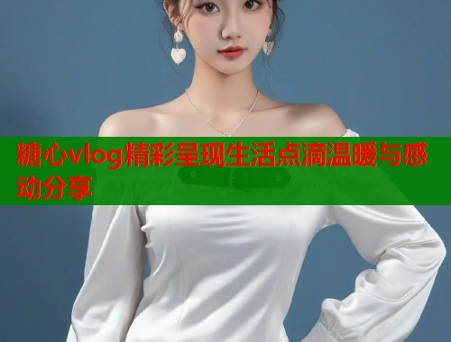 糖心vlog精彩呈现生活点滴温暖与感动分享