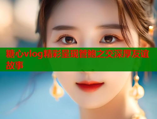 糖心vlog精彩呈现管鲍之交深厚友谊故事