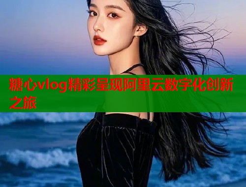 糖心vlog精彩呈现阿里云数字化创新之旅