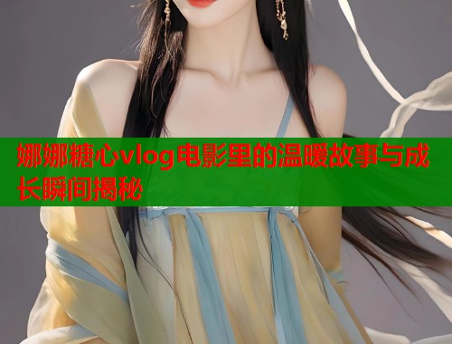娜娜糖心vlog电影里的温暖故事与成长瞬间揭秘