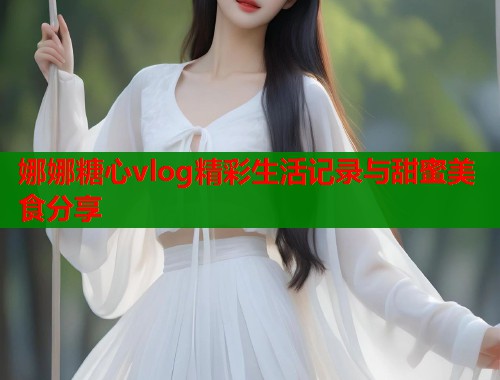 娜娜糖心vlog精彩生活记录与甜蜜美食分享