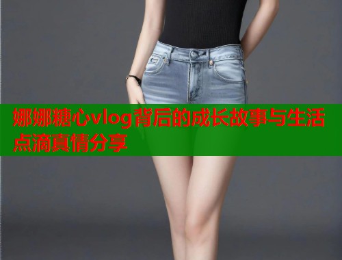 娜娜糖心vlog背后的成长故事与生活点滴真情分享