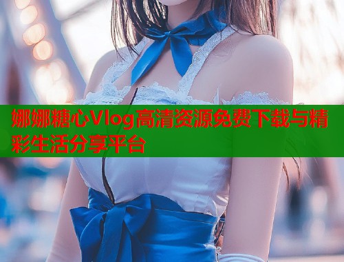 娜娜糖心Vlog高清资源免费下载与精彩生活分享平台