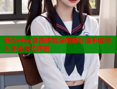 糖心vlog会员体验深度解析值不值得入手全方位评测
