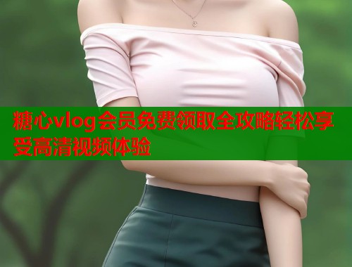 糖心vlog会员免费领取全攻略轻松享受高清视频体验