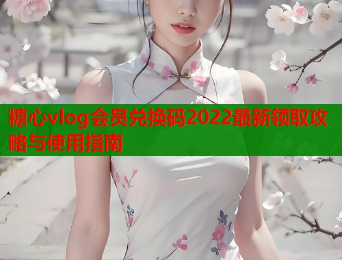 糖心vlog会员兑换码2022最新领取攻略与使用指南