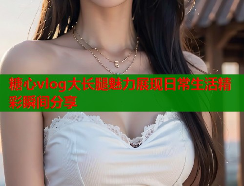 糖心vlog大长腿魅力展现日常生活精彩瞬间分享