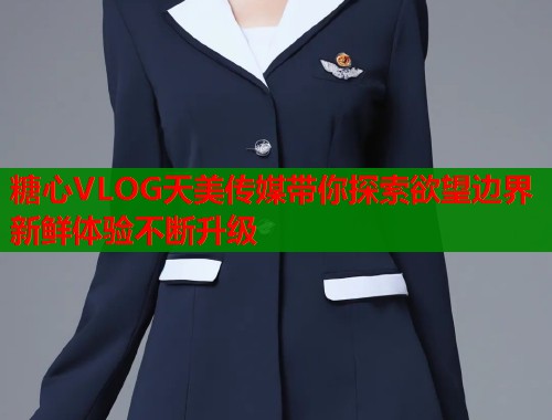 糖心VLOG天美传媒带你探索欲望边界新鲜体验不断升级