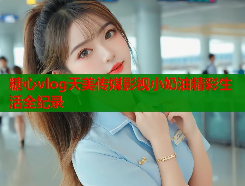 糖心vlog天美传媒影视小奶油精彩生活全纪录
